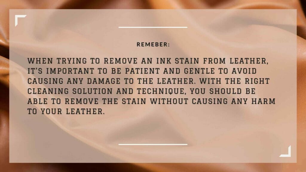 An image of a note about removing ink from leather: Remember, when trying to remove an ink stain from leather, it's important to be patient and gentle to avoid causing any damage to the leather. With the right cleaning solution and technique, you should be able to remove the stain without causing any harm to your leather.